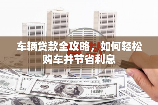三原车辆贷款全攻略，如何轻松购车并节省利息
