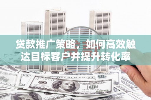 三原贷款推广策略，如何高效触达目标客户并提升转化率