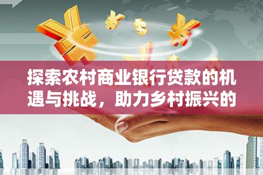 三原探索农村商业银行贷款的机遇与挑战，助力乡村振兴的金融引擎