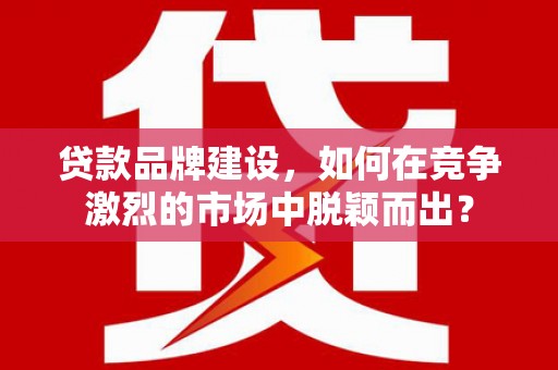三原贷款品牌建设，如何在竞争激烈的市场中脱颖而出？