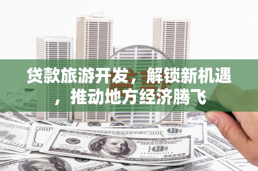 三原贷款旅游开发，解锁新机遇，推动地方经济腾飞
