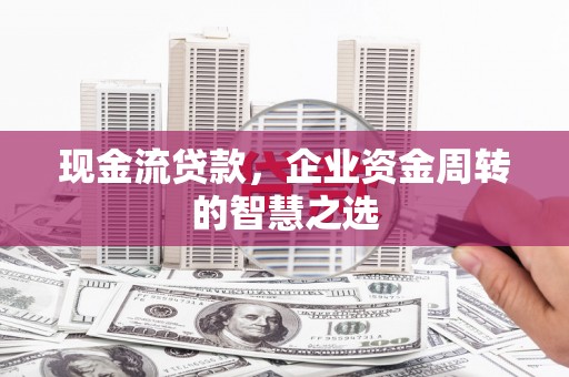 三原现金流贷款，企业资金周转的智慧之选